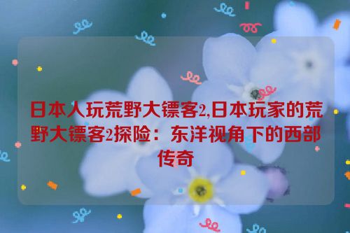 日本人玩荒野大镖客2,日本玩家的荒野大镖客2探险：东洋视角下的西部传奇