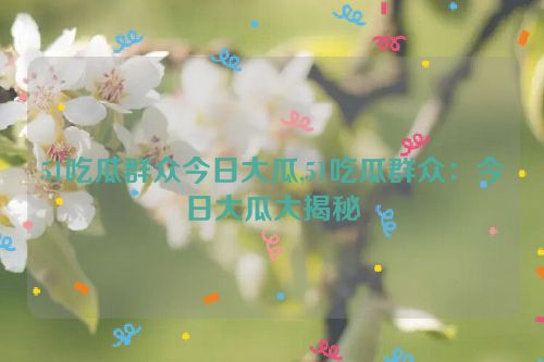 51吃瓜群众今日大瓜,51吃瓜群众：今日大瓜大揭秘