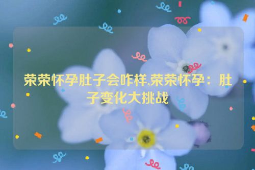 荣荣怀孕肚子会咋样,荣荣怀孕：肚子变化大挑战