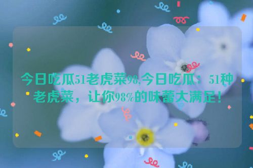 今日吃瓜51老虎菜98,今日吃瓜：51种老虎菜，让你98%的味蕾大满足！