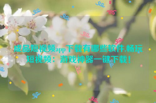 成品短视频app下载有哪些软件,畅玩短视频：游戏神器一键下载！