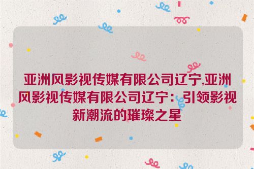 亚洲风影视传媒有限公司辽宁,亚洲风影视传媒有限公司辽宁：引领影视新潮流的璀璨之星