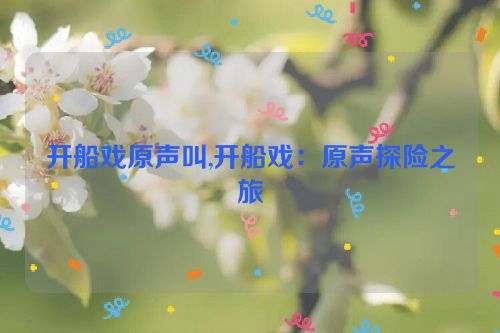 开船戏原声叫,开船戏：原声探险之旅