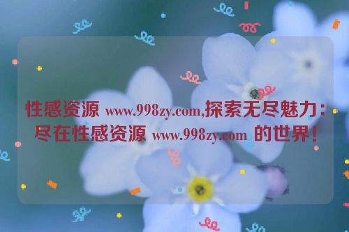 性感资源 www.998zy.com,探索无尽魅力：尽在性感资源 www.998zy.com 的世界！