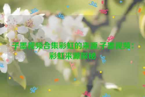 子墨视频合集彩虹的来源,子墨视频：彩虹来源探秘