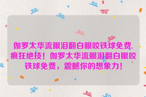 伽罗太华流眼泪翻白眼咬铁球免费,疯狂绝技！伽罗太华流眼泪翻白眼咬铁球免费，震撼你的想象力！