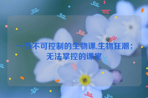 一节不可控制的生物课,生物狂潮：无法掌控的课堂