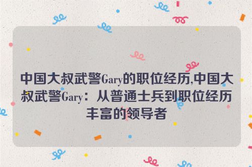 中国大叔武警Gary的职位经历,中国大叔武警Gary：从普通士兵到职位经历丰富的领导者