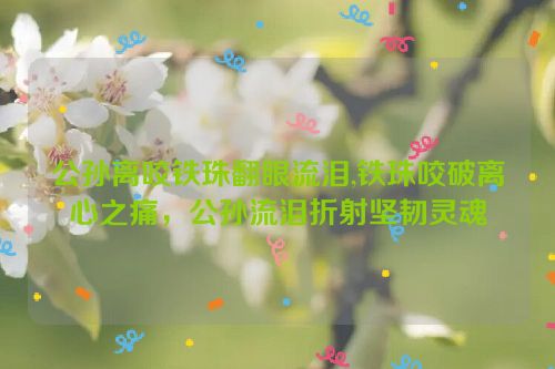 公孙离咬铁珠翻眼流泪,铁珠咬破离心之痛，公孙流泪折射坚韧灵魂