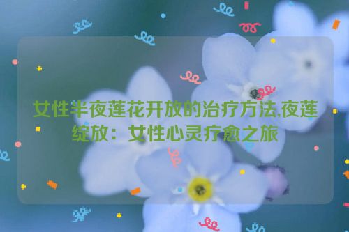 女性半夜莲花开放的治疗方法,夜莲绽放：女性心灵疗愈之旅