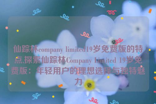 仙踪林company limited19岁免费版的特点,探索仙踪林Company Limited 19岁免费版：年轻用户的理想选择与独特魅力