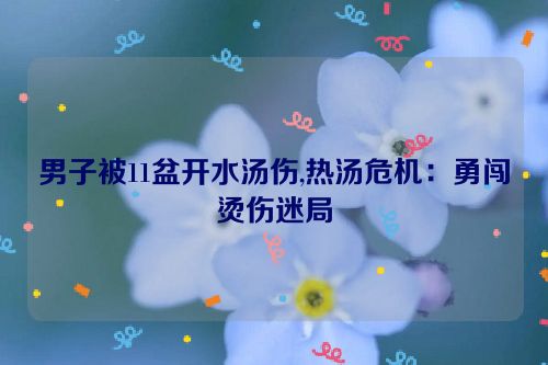 男子被11盆开水汤伤,热汤危机：勇闯烫伤迷局