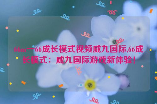 66m一66成长模式视频威九国际,66成长模式：威九国际游戏新体验！