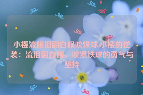 小樱流眼泪翻白眼咬铁球,小樱的逆袭：流泪翻白眼，咬紧铁球的勇气与坚持