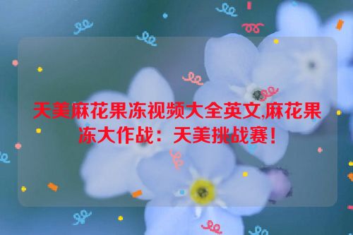 天美麻花果冻视频大全英文,麻花果冻大作战：天美挑战赛！