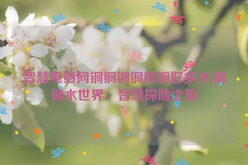 智慧电影网铜铜铜铜铜铜好多水,铜铜水世界：智慧探险之旅