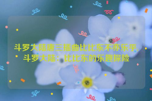 斗罗大陆唐三插曲比比东不亦乐乎,斗罗大陆：比比东的乐趣探险