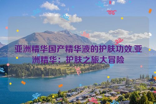 亚洲精华国产精华液的护肤功效,亚洲精华：护肤之旅大冒险