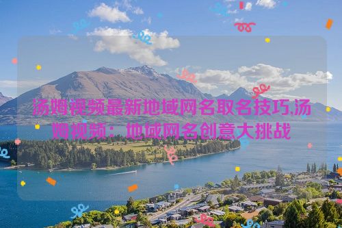 汤姆视频最新地域网名取名技巧,汤姆视频：地域网名创意大挑战