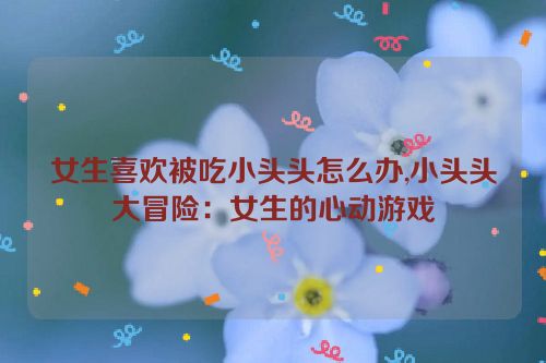 女生喜欢被吃小头头怎么办,小头头大冒险：女生的心动游戏