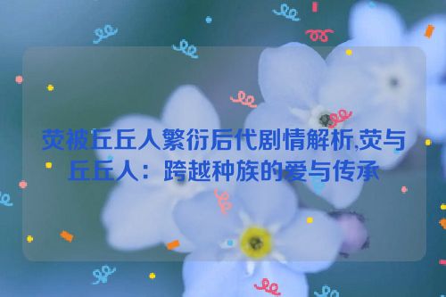 荧被丘丘人繁衍后代剧情解析,荧与丘丘人：跨越种族的爱与传承