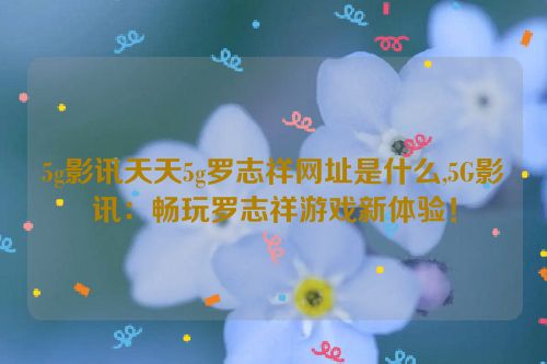 5g影讯天天5g罗志祥网址是什么,5G影讯：畅玩罗志祥游戏新体验！