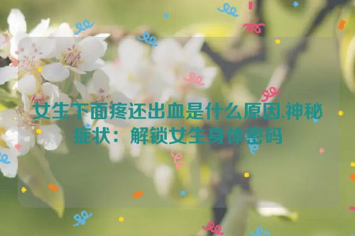 女生下面疼还出血是什么原因,神秘症状：解锁女生身体密码