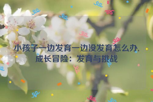 小孩子一边发育一边没发育怎么办,成长冒险：发育与挑战