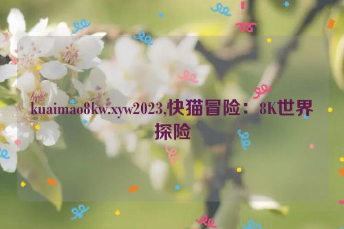 kuaimao8kw.xyw2023,快猫冒险：8K世界探险