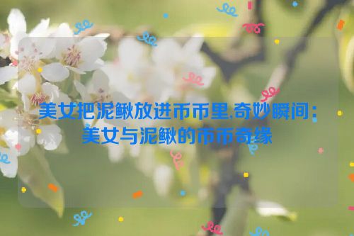 美女把泥鳅放进币币里,奇妙瞬间：美女与泥鳅的币币奇缘