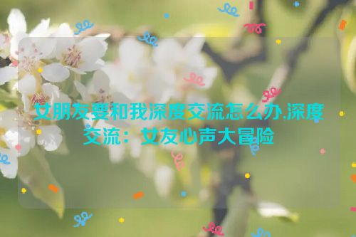 女朋友要和我深度交流怎么办,深度交流：女友心声大冒险