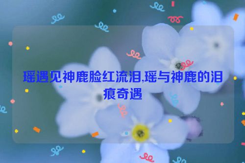 瑶遇见神鹿脸红流泪,瑶与神鹿的泪痕奇遇