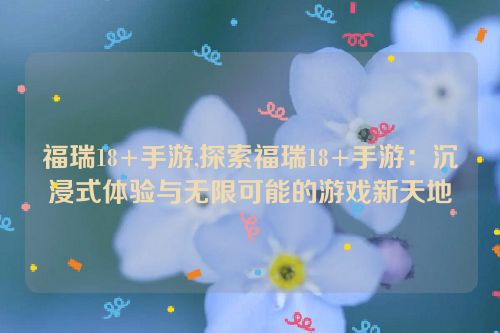 福瑞18+手游,探索福瑞18+手游：沉浸式体验与无限可能的游戏新天地