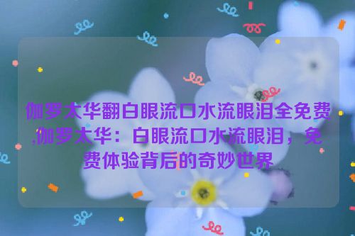 伽罗太华翻白眼流口水流眼泪全免费,伽罗太华：白眼流口水流眼泪，免费体验背后的奇妙世界