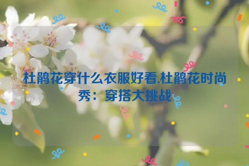 杜鹃花穿什么衣服好看,杜鹃花时尚秀：穿搭大挑战