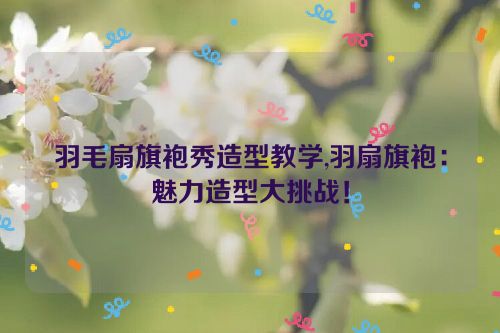 羽毛扇旗袍秀造型教学,羽扇旗袍：魅力造型大挑战！