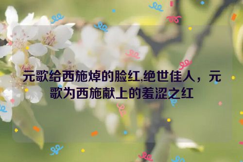 元歌给西施焯的脸红,绝世佳人，元歌为西施献上的羞涩之红