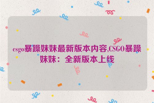 csgo暴躁妹妹最新版本内容,CSGO暴躁妹妹：全新版本上线