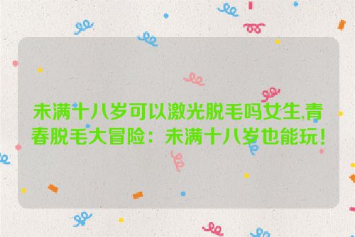 未满十八岁可以激光脱毛吗女生,青春脱毛大冒险：未满十八岁也能玩！