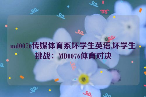 md0076传媒体育系坏学生英语,坏学生挑战：MD0076体育对决