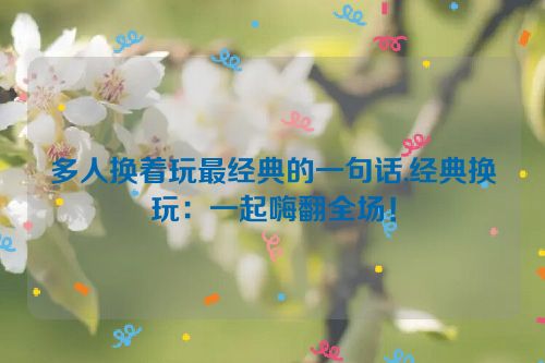 多人换着玩最经典的一句话,经典换玩：一起嗨翻全场！