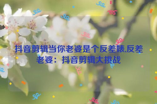 抖音剪辑当你老婆是个反差婊,反差老婆：抖音剪辑大挑战