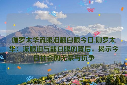 伽罗太华流眼泪翻白眼今日,伽罗太华：流眼泪与翻白眼的背后，揭示今日社会的无奈与抗争