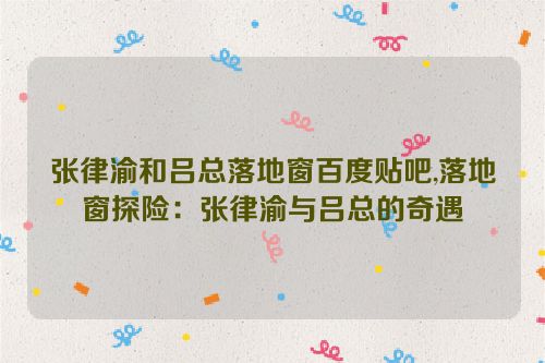 张律渝和吕总落地窗百度贴吧,落地窗探险：张律渝与吕总的奇遇