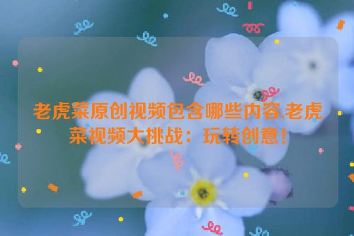 老虎菜原创视频包含哪些内容,老虎菜视频大挑战：玩转创意！