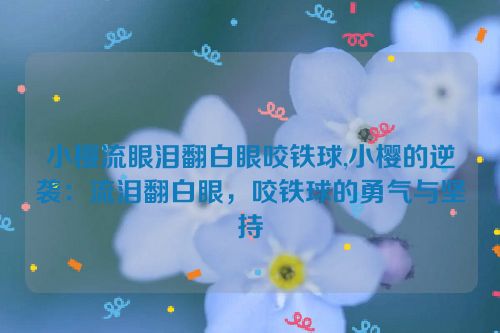 小樱流眼泪翻白眼咬铁球,小樱的逆袭：流泪翻白眼，咬铁球的勇气与坚持