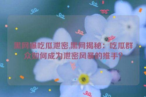 黑网曝吃瓜泄密,黑网揭秘：吃瓜群众如何成为泄密风暴的推手？