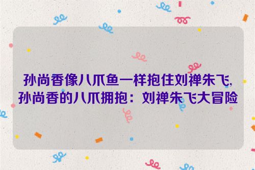 孙尚香像八爪鱼一样抱住刘禅朱飞,孙尚香的八爪拥抱：刘禅朱飞大冒险