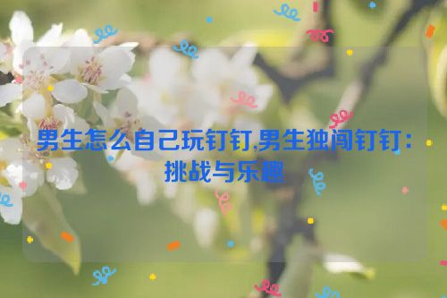 男生怎么自己玩钉钉,男生独闯钉钉：挑战与乐趣