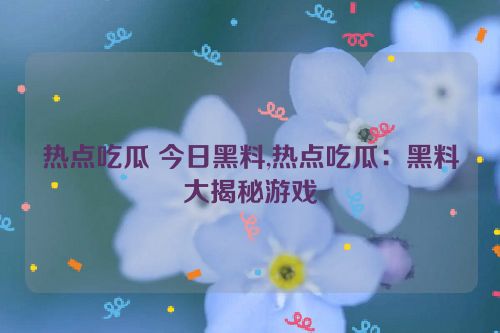 热点吃瓜 今日黑料,热点吃瓜：黑料大揭秘游戏